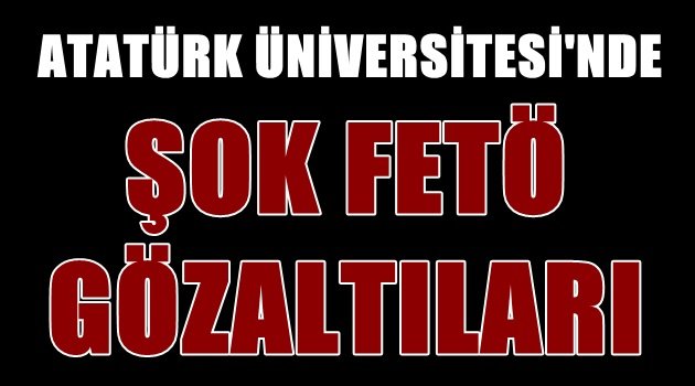 Atatürk Üniversitesi'nde Şok Fetö Gözaltıları